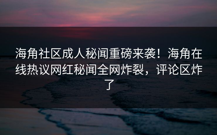 海角社区成人秘闻重磅来袭！海角在线热议网红秘闻全网炸裂，评论区炸了