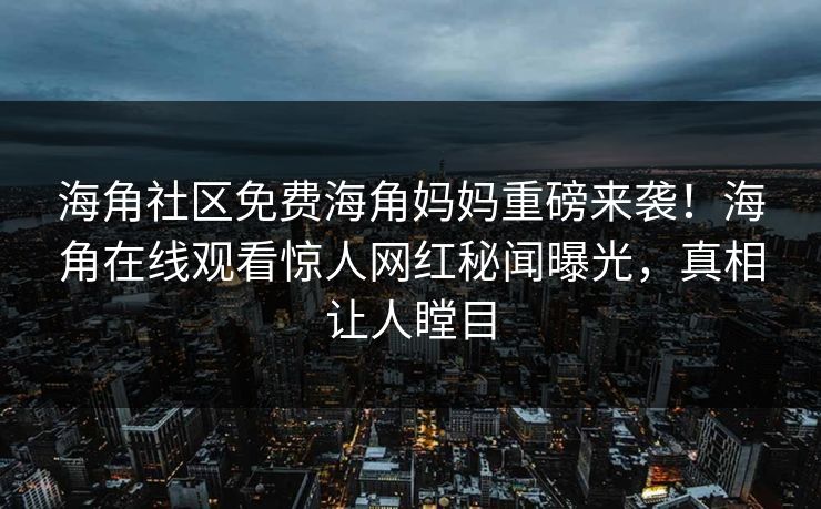 海角社区免费海角妈妈重磅来袭！海角在线观看惊人网红秘闻曝光，真相让人瞠目