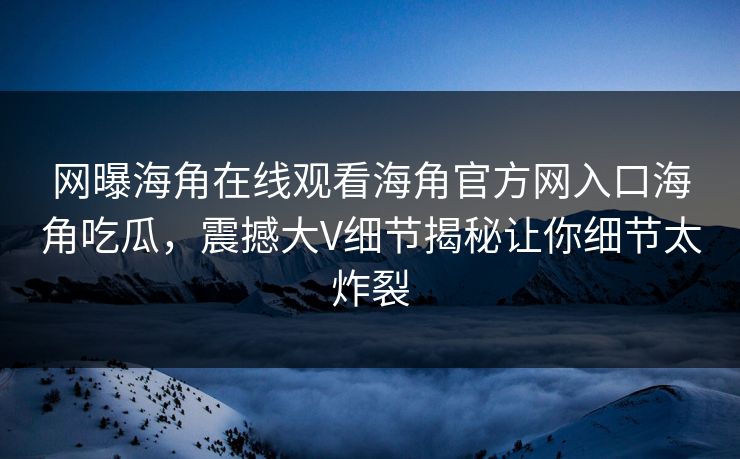 网曝海角在线观看海角官方网入口海角吃瓜，震撼大V细节揭秘让你细节太炸裂