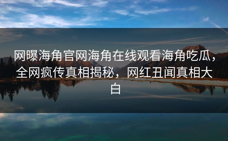 网曝海角官网海角在线观看海角吃瓜，全网疯传真相揭秘，网红丑闻真相大白