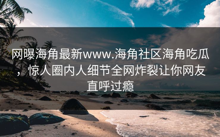 网曝海角最新www.海角社区海角吃瓜，惊人圈内人细节全网炸裂让你网友直呼过瘾