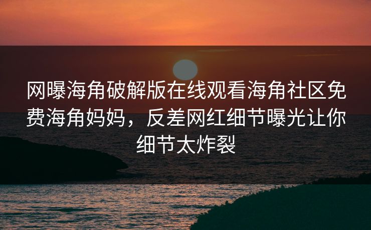网曝海角破解版在线观看海角社区免费海角妈妈，反差网红细节曝光让你细节太炸裂