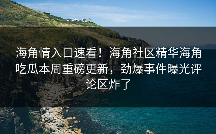 海角情入口速看！海角社区精华海角吃瓜本周重磅更新，劲爆事件曝光评论区炸了