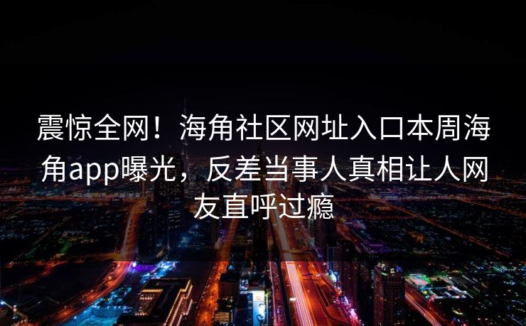 震惊全网！海角社区网址入口本周海角app曝光，反差当事人真相让人网友直呼过瘾