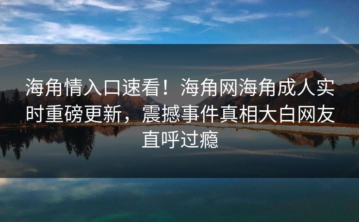 海角情入口速看！海角网海角成人实时重磅更新，震撼事件真相大白网友直呼过瘾