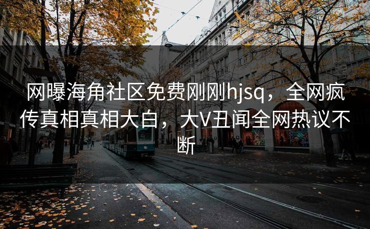 网曝海角社区免费刚刚hjsq，全网疯传真相真相大白，大V丑闻全网热议不断
