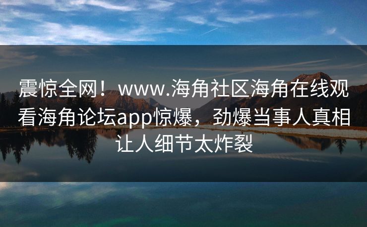 震惊全网！www.海角社区海角在线观看海角论坛app惊爆，劲爆当事人真相让人细节太炸裂