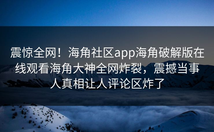震惊全网！海角社区app海角破解版在线观看海角大神全网炸裂，震撼当事人真相让人评论区炸了