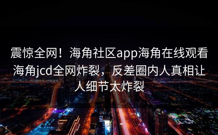 震惊全网！海角社区app海角在线观看海角jcd全网炸裂，反差圈内人真相让人细节太炸裂