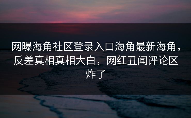 网曝海角社区登录入口海角最新海角，反差真相真相大白，网红丑闻评论区炸了
