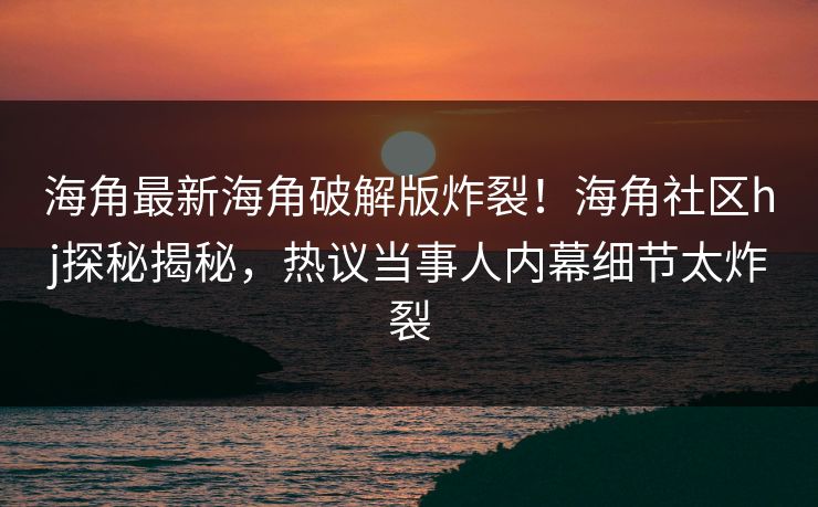 海角最新海角破解版炸裂！海角社区hj探秘揭秘，热议当事人内幕细节太炸裂