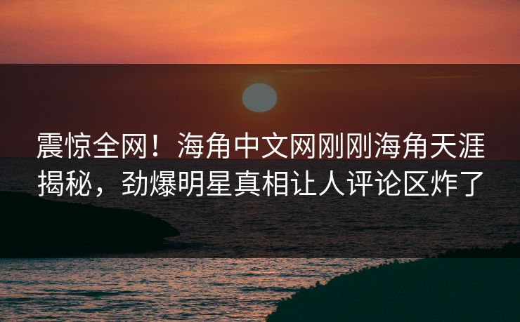 震惊全网！海角中文网刚刚海角天涯揭秘，劲爆明星真相让人评论区炸了