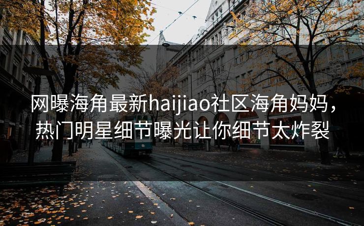 网曝海角最新haijiao社区海角妈妈，热门明星细节曝光让你细节太炸裂