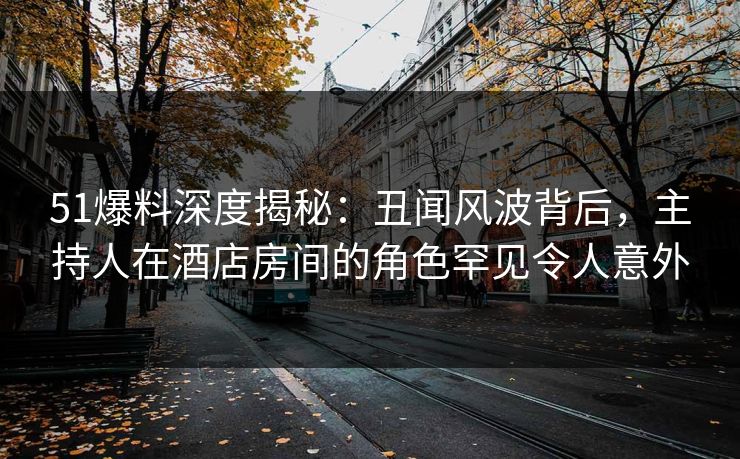 51爆料深度揭秘：丑闻风波背后，主持人在酒店房间的角色罕见令人意外