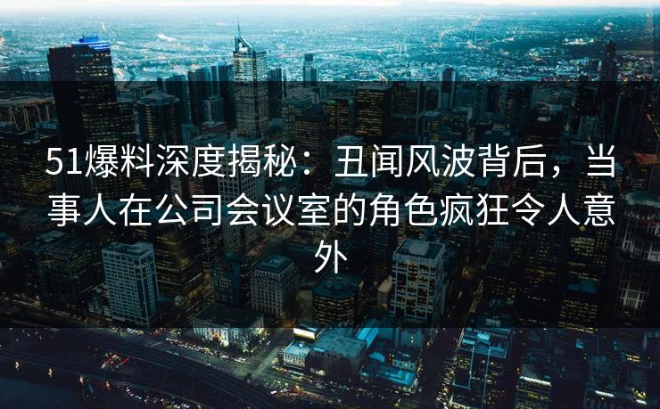 51爆料深度揭秘：丑闻风波背后，当事人在公司会议室的角色疯狂令人意外