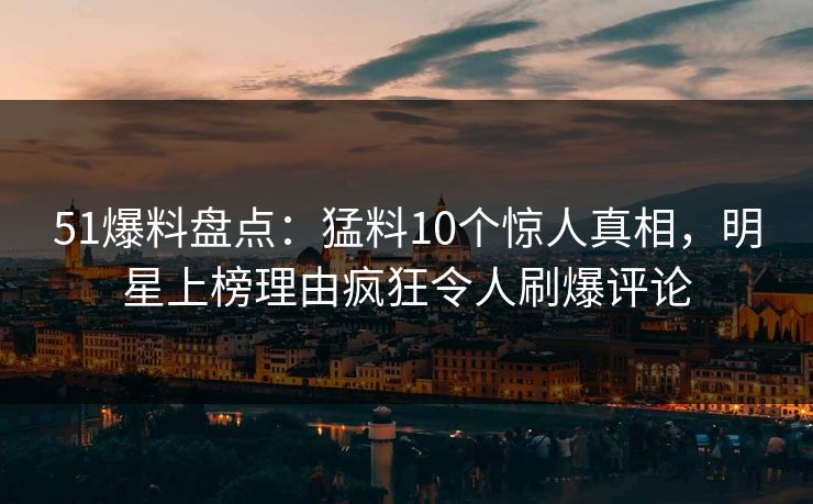 51爆料盘点：猛料10个惊人真相，明星上榜理由疯狂令人刷爆评论