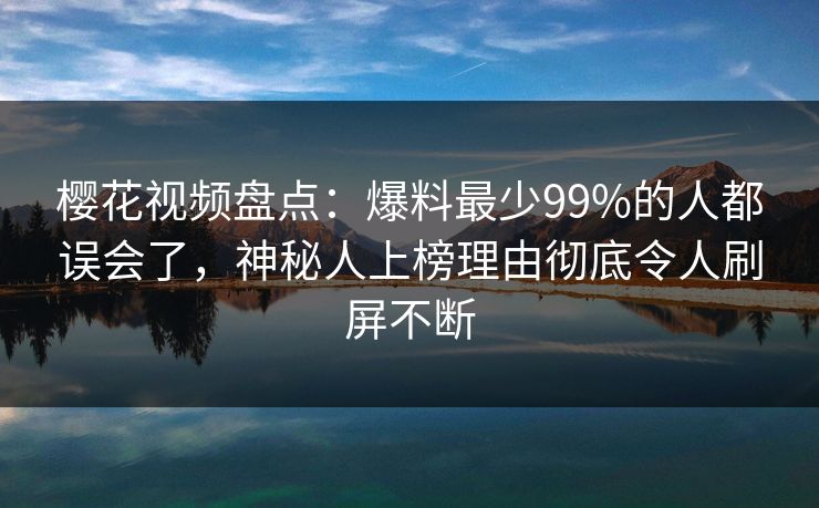 樱花视频盘点：爆料最少99%的人都误会了，神秘人上榜理由彻底令人刷屏不断