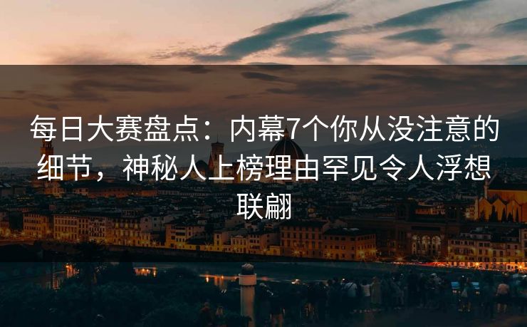每日大赛盘点：内幕7个你从没注意的细节，神秘人上榜理由罕见令人浮想联翩