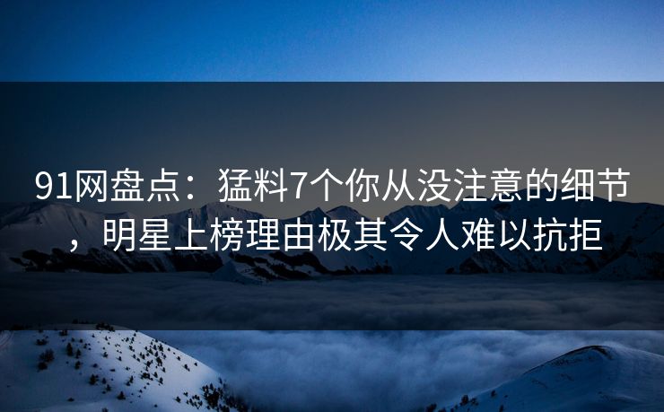 91网盘点：猛料7个你从没注意的细节，明星上榜理由极其令人难以抗拒