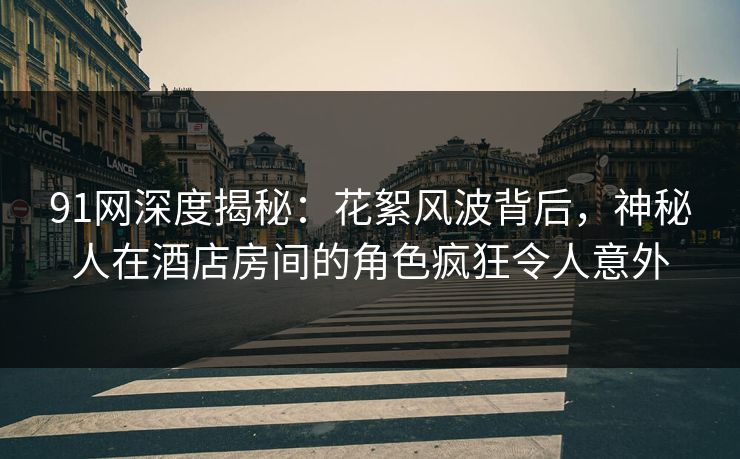 91网深度揭秘：花絮风波背后，神秘人在酒店房间的角色疯狂令人意外