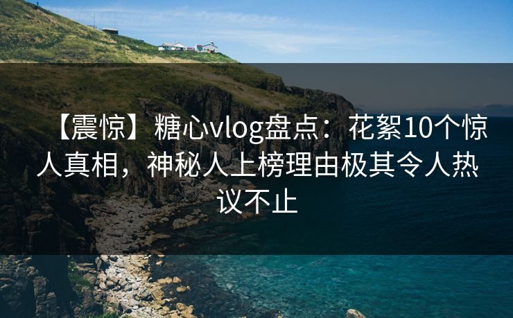 【震惊】糖心vlog盘点：花絮10个惊人真相，神秘人上榜理由极其令人热议不止