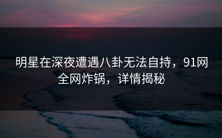 明星在深夜遭遇八卦无法自持，91网全网炸锅，详情揭秘