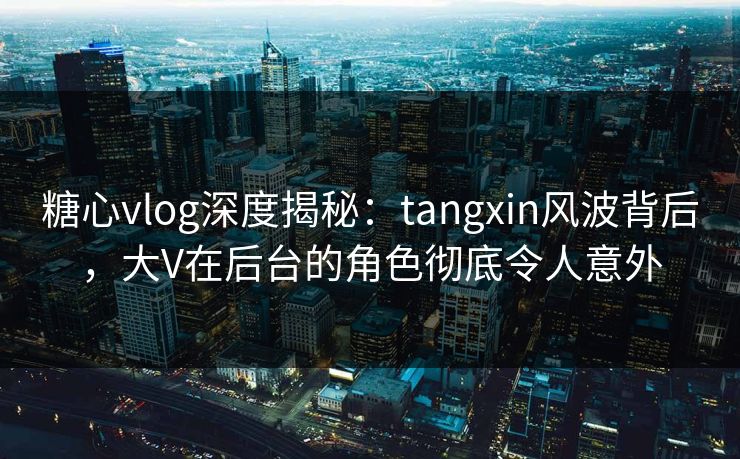 糖心vlog深度揭秘：tangxin风波背后，大V在后台的角色彻底令人意外