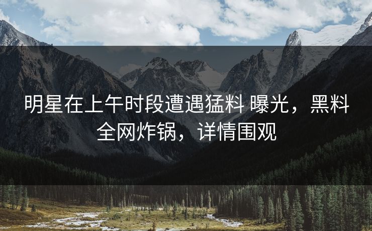 明星在上午时段遭遇猛料 曝光，黑料全网炸锅，详情围观