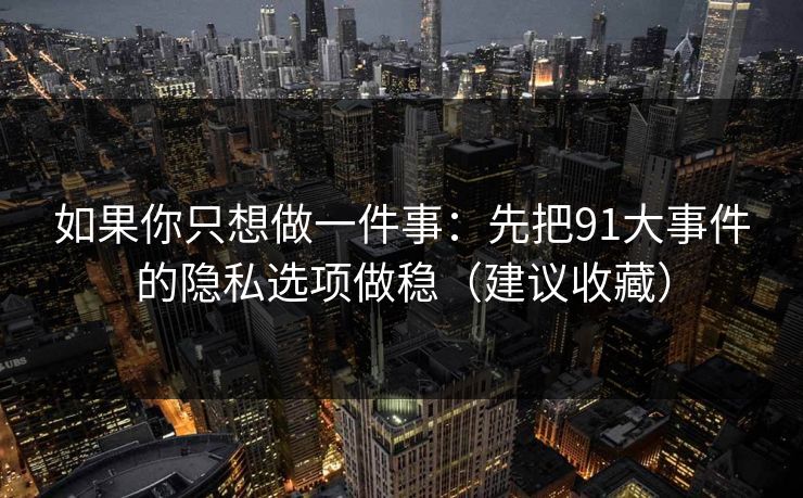 如果你只想做一件事：先把91大事件的隐私选项做稳（建议收藏）