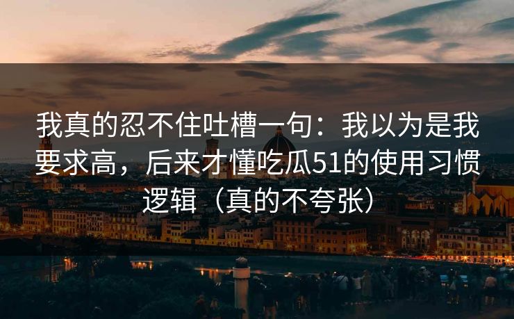 我真的忍不住吐槽一句：我以为是我要求高，后来才懂吃瓜51的使用习惯逻辑（真的不夸张）