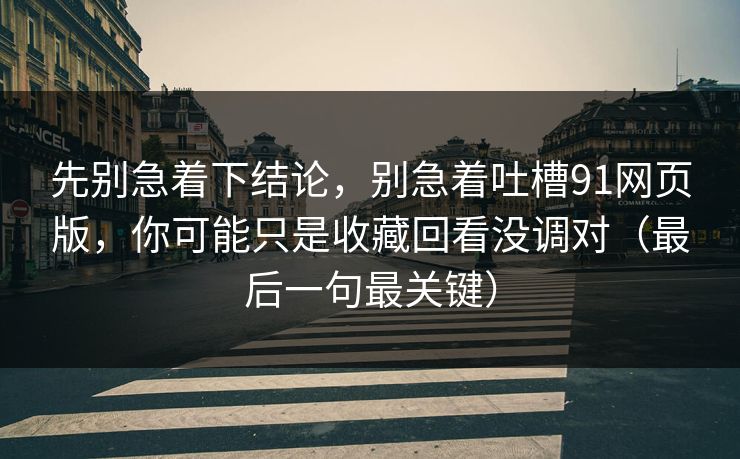 先别急着下结论，别急着吐槽91网页版，你可能只是收藏回看没调对（最后一句最关键）