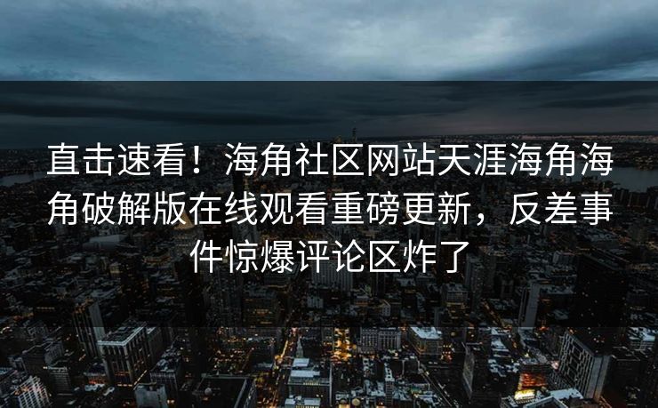 直击速看！海角社区网站天涯海角海角破解版在线观看重磅更新，反差事件惊爆评论区炸了