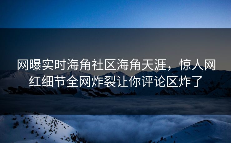 网曝实时海角社区海角天涯，惊人网红细节全网炸裂让你评论区炸了