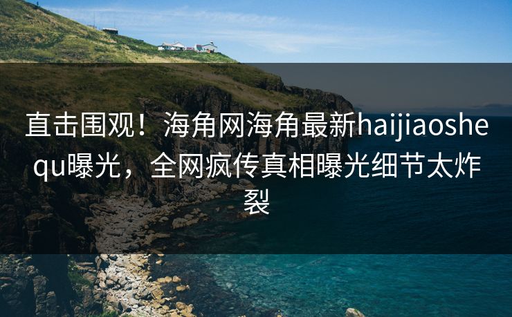 直击围观！海角网海角最新haijiaoshequ曝光，全网疯传真相曝光细节太炸裂