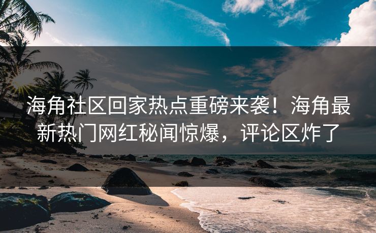 海角社区回家热点重磅来袭！海角最新热门网红秘闻惊爆，评论区炸了