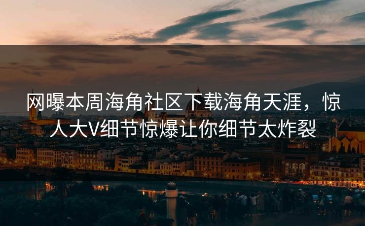 网曝本周海角社区下载海角天涯，惊人大V细节惊爆让你细节太炸裂