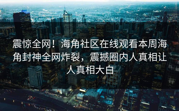 震惊全网！海角社区在线观看本周海角封神全网炸裂，震撼圈内人真相让人真相大白