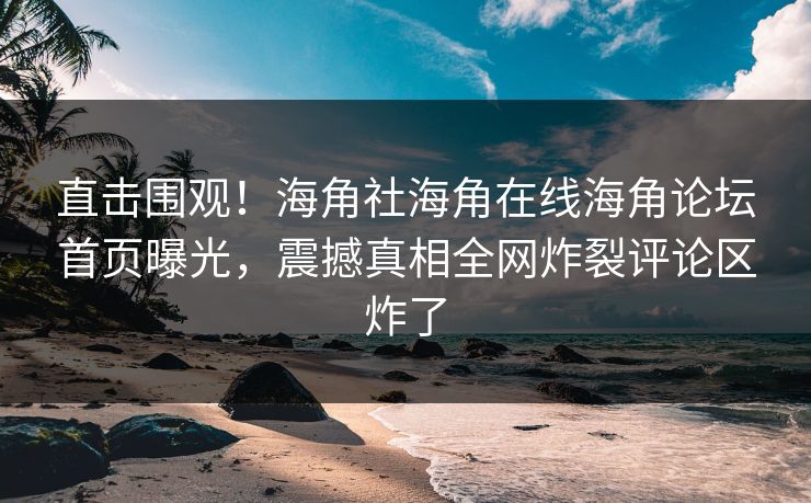 直击围观！海角社海角在线海角论坛首页曝光，震撼真相全网炸裂评论区炸了