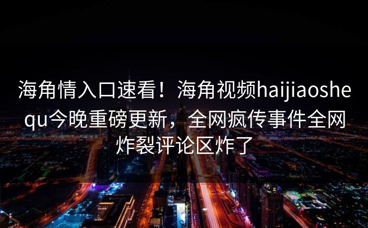 海角情入口速看！海角视频haijiaoshequ今晚重磅更新，全网疯传事件全网炸裂评论区炸了