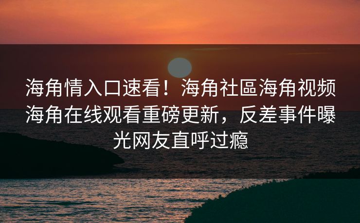 海角情入口速看！海角社區海角视频海角在线观看重磅更新，反差事件曝光网友直呼过瘾