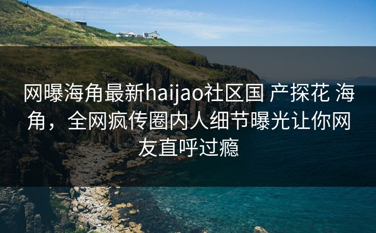 网曝海角最新haijao社区国 产探花 海角,全网疯传圈内人细节曝光让你网友直呼过瘾