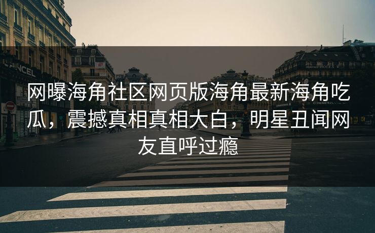 网曝海角社区网页版海角最新海角吃瓜，震撼真相真相大白，明星丑闻网友直呼过瘾