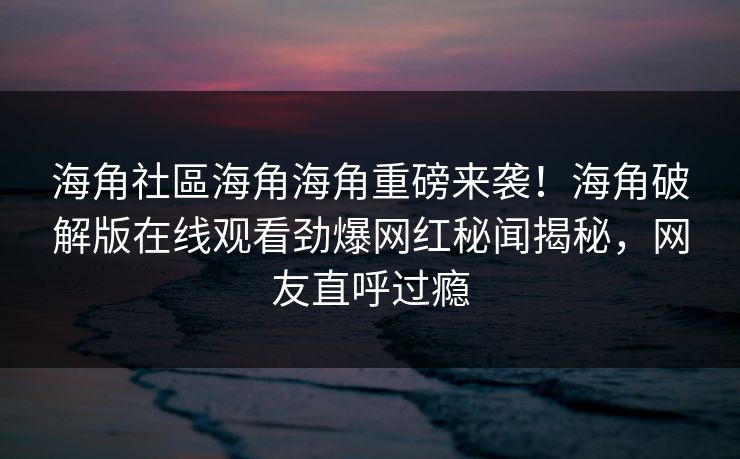 海角社區海角海角重磅来袭！海角破解版在线观看劲爆网红秘闻揭秘，网友直呼过瘾