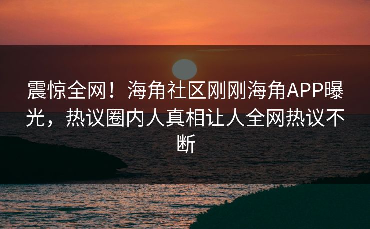 震惊全网！海角社区刚刚海角APP曝光，热议圈内人真相让人全网热议不断