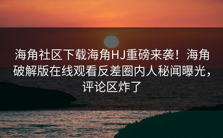 海角社区下载海角HJ重磅来袭！海角破解版在线观看反差圈内人秘闻曝光，评论区炸了