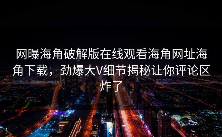 网曝海角破解版在线观看海角网址海角下载，劲爆大V细节揭秘让你评论区炸了
