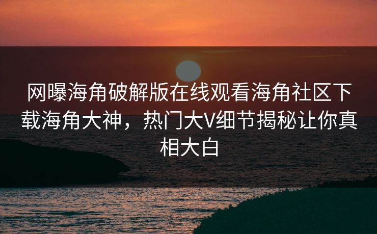 网曝海角破解版在线观看海角社区下载海角大神，热门大V细节揭秘让你真相大白