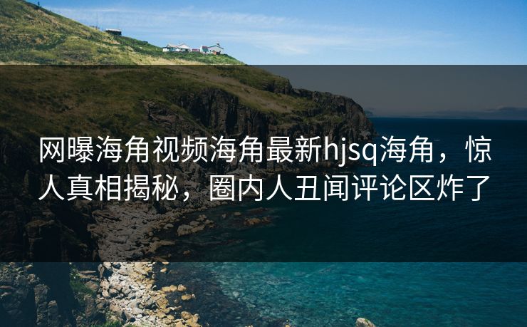 网曝海角视频海角最新hjsq海角，惊人真相揭秘，圈内人丑闻评论区炸了