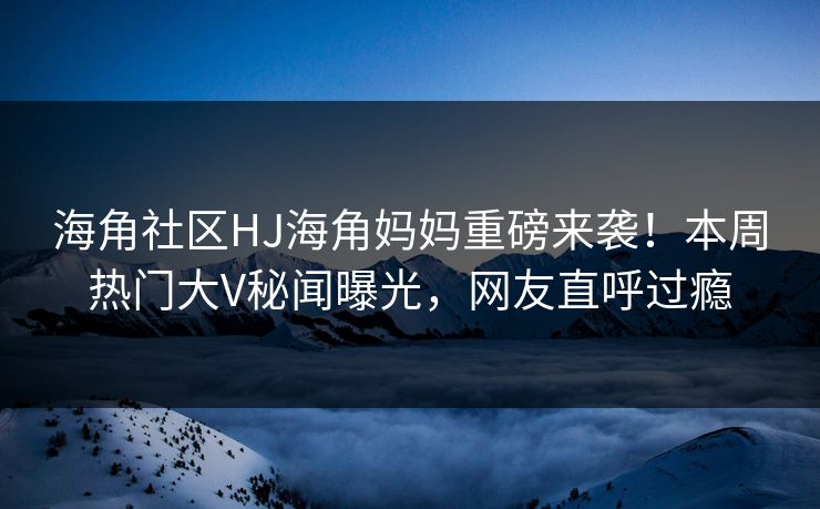海角社区HJ海角妈妈重磅来袭！本周热门大V秘闻曝光，网友直呼过瘾