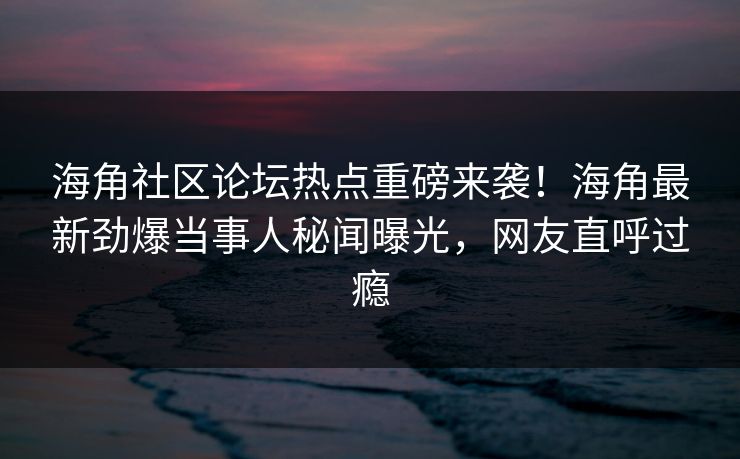 海角社区论坛热点重磅来袭！海角最新劲爆当事人秘闻曝光，网友直呼过瘾
